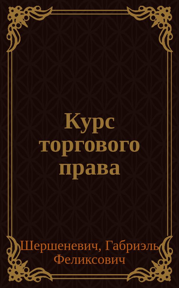 Курс торгового права : Лекции прив.-доц. Казан. ун-та Г.Ф. Шершеневича. Т. 1-