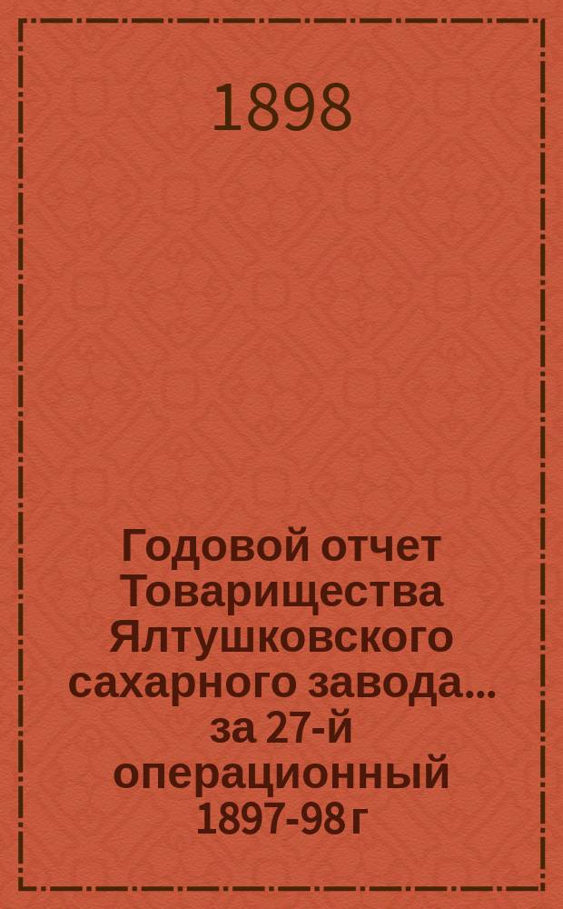 Годовой отчет Товарищества Ялтушковского сахарного завода ... за 27-й операционный 1897-98 г. С 1-го апреля 1897 года по 1-е апреля 1898 года