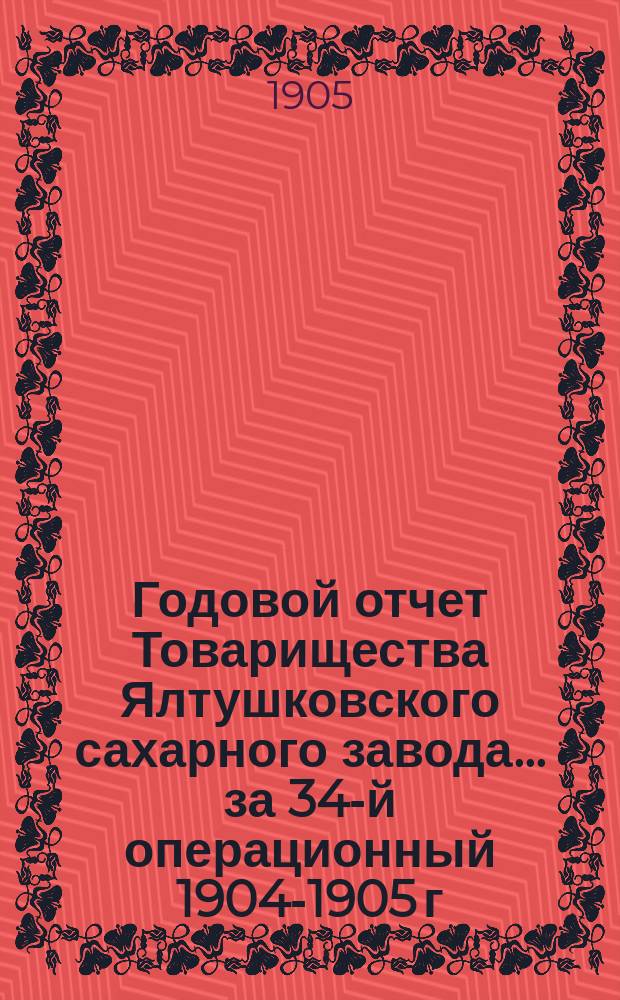 Годовой отчет Товарищества Ялтушковского сахарного завода ... за 34-й операционный 1904-1905 г. С 1-го апреля 1904 года по 1-е апреля 1905 года