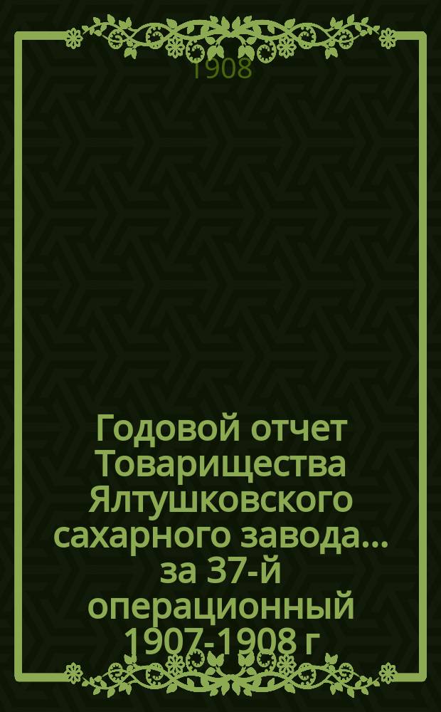 Годовой отчет Товарищества Ялтушковского сахарного завода ... за 37-й операционный 1907-1908 г. С 1-го апреля 1907 года по 1-е апреля 1908 года