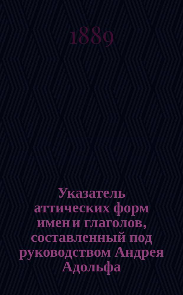 Указатель аттических форм имен и глаголов, составленный под руководством Андрея Адольфа, учителя Московской 3-й гимназии : Пособие для повторения греч. этимологии