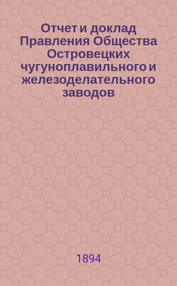 Отчет и доклад Правления Общества Островецких чугуноплавильного и железоделательного заводов ... ... за период деятельности с 19 июня (1 июля) 1893 г. по 18 (30) июня 1894 г. : Для представления общ. очередному собранию акционеров ...