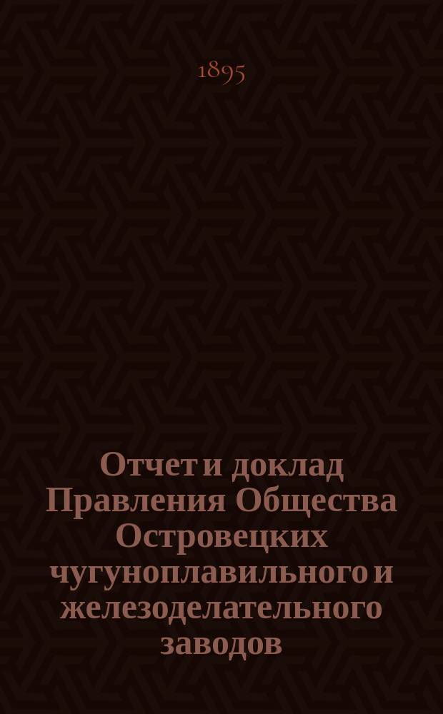 Отчет и доклад Правления Общества Островецких чугуноплавильного и железоделательного заводов ... ... за 1894/1895 отчетный г.