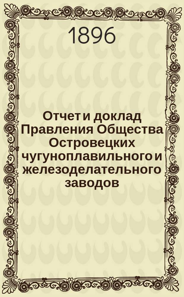 Отчет и доклад Правления Общества Островецких чугуноплавильного и железоделательного заводов ... ... за период деятельности с 19 июня (1 июля) 1895 г. по 18 (30) июня 1896 г. : Для представления общ. очередному собранию акционеров ...
