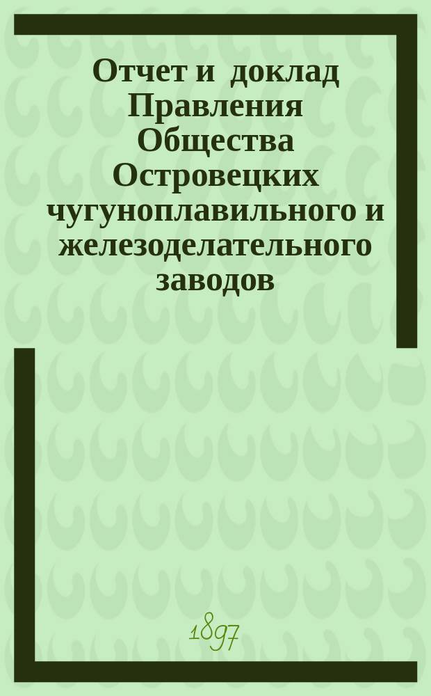 Отчет и доклад Правления Общества Островецких чугуноплавильного и железоделательного заводов ... ... за 1896/1897 отчетный г.
