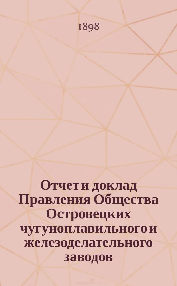 Отчет и доклад Правления Общества Островецких чугуноплавильного и железоделательного заводов ... ... за период деятельности с 19 июня (1 июля) 1897 г. по 18 (30) июня 1898 г. : Для представления общ. очередному собранию акционеров ...