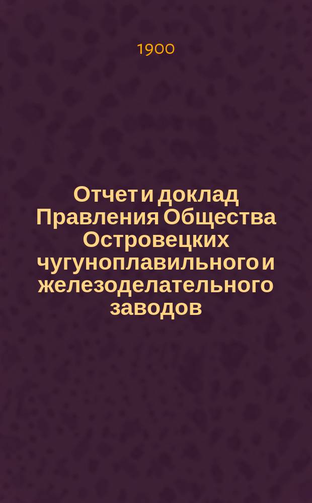 Отчет и доклад Правления Общества Островецких чугуноплавильного и железоделательного заводов ... XV ... за время с 19 июня (1 июля) 1899 г. по 17 (30) июня 1900 г.