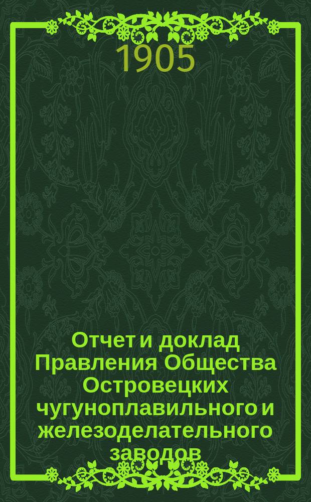 Отчет и доклад Правления Общества Островецких чугуноплавильного и железоделательного заводов ... XX ... за 1904/1905 отчетный г.