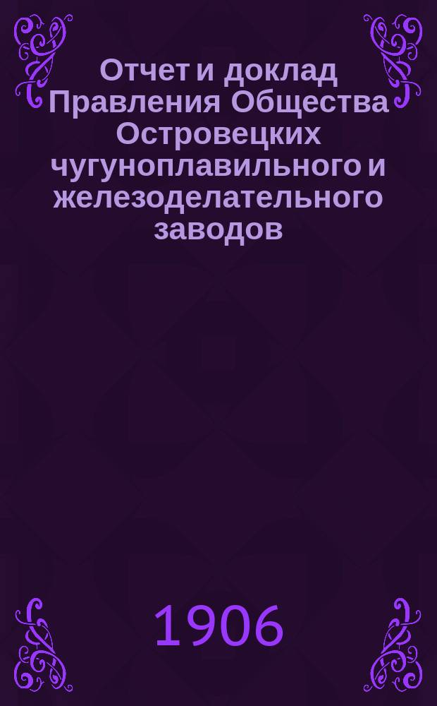 Отчет и доклад Правления Общества Островецких чугуноплавильного и железоделательного заводов ... ... [за 1905/1906 г.] : Для 21-го обыкновенного общ. собрания акционеров