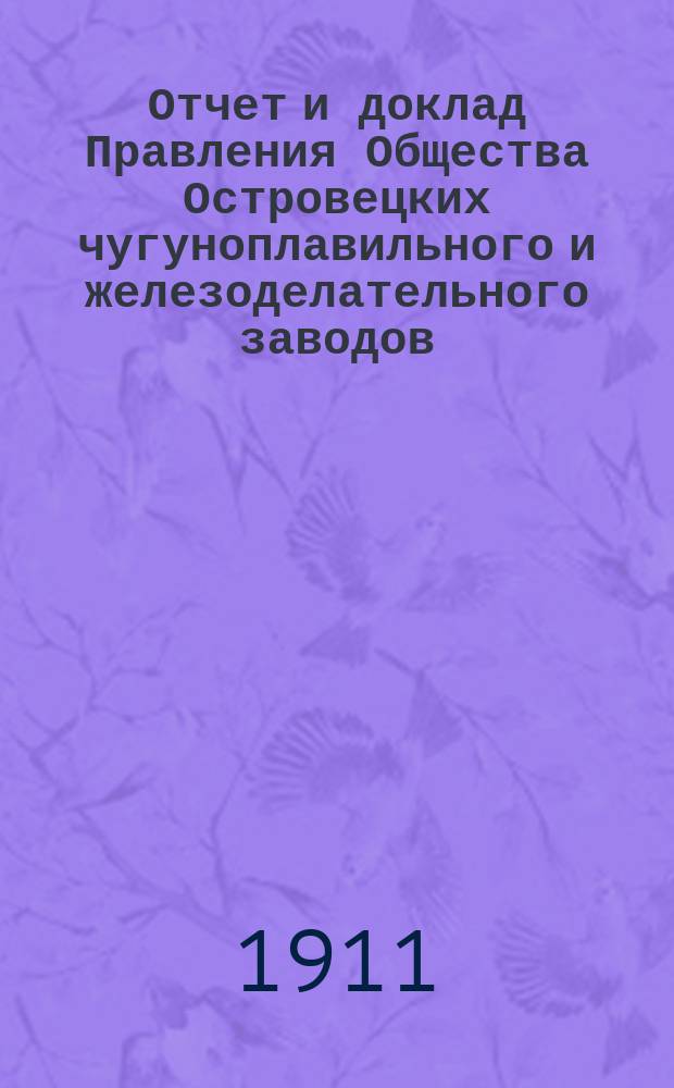 Отчет и доклад Правления Общества Островецких чугуноплавильного и железоделательного заводов ... ... [за 1910/1911 г.] : 26-му обыкновенному общ. собранию акционеров