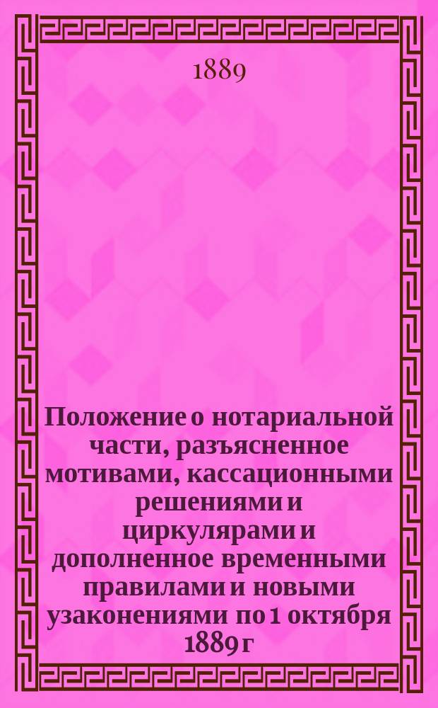 Положение о нотариальной части, разъясненное мотивами, кассационными решениями и циркулярами и дополненное временными правилами и новыми узаконениями по 1 октября 1889 г.