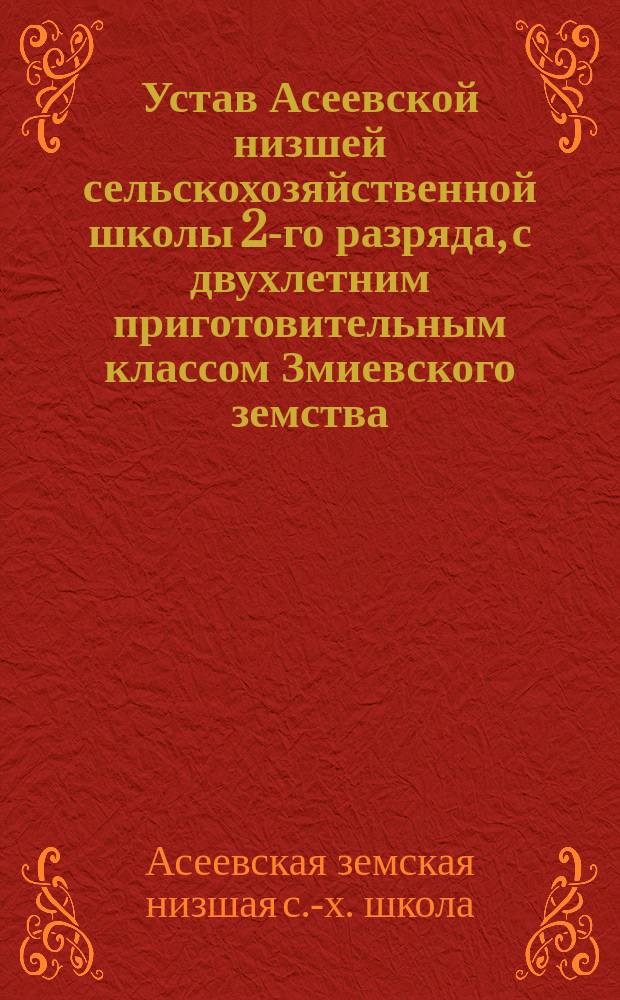 Устав Асеевской низшей сельскохозяйственной школы 2-го разряда, с двухлетним приготовительным классом Змиевского земства, на казенной земле близ слободы Асеевки Змиевского уезда Харьковской Губернии : Утв. министром гос. имуществ 18 янв. 1889 г.