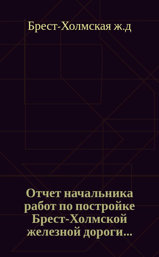 Отчет начальника работ по постройке Брест-Холмской железной дороги...