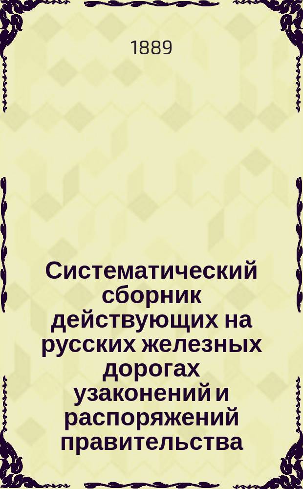 Систематический сборник действующих на русских железных дорогах узаконений и распоряжений правительства, а также положений, правил, инструкций и соглашений, изданных или одобренных правительством.. : [Ж.-д. справ. кн.]. Ч. 1 : ... с 1860 г. по 1 июня 1889 г.