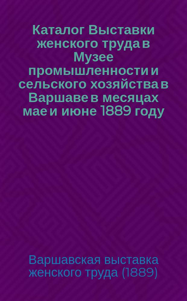 Каталог Выставки женского труда в Музее промышленности и сельского хозяйства в Варшаве в месяцах мае и июне 1889 году, изданный старанием Канцелярии Музея