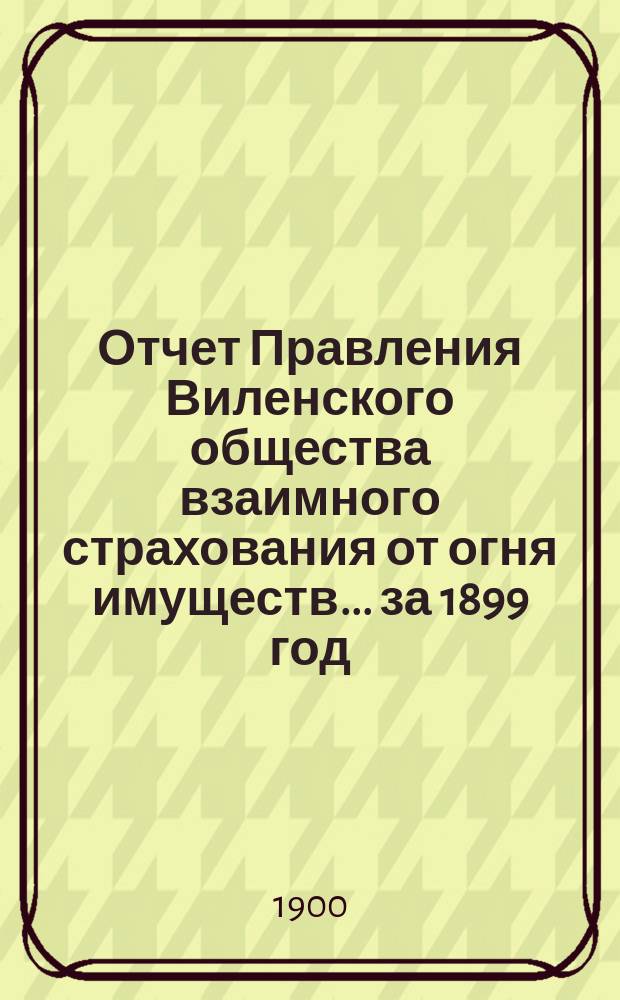 Отчет Правления Виленского общества взаимного страхования от огня имуществ ... за 1899 год