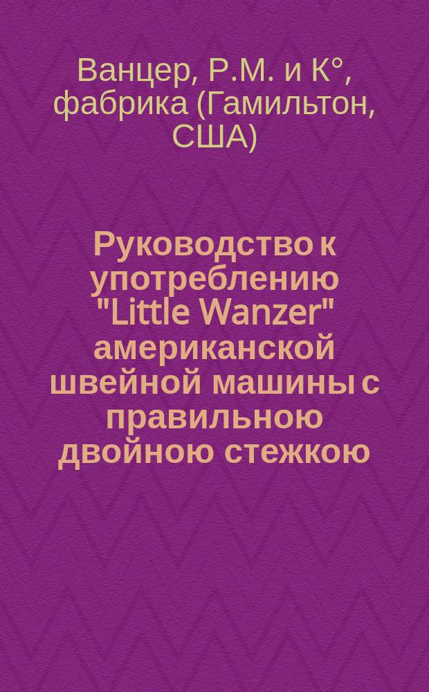 Руководство к употреблению "Little Wanzer" американской швейной машины с правильною двойною стежкою. Машинки ручные и ножные ф-ки Р.М. Ванцер и К° в Гамильтоне в Америке