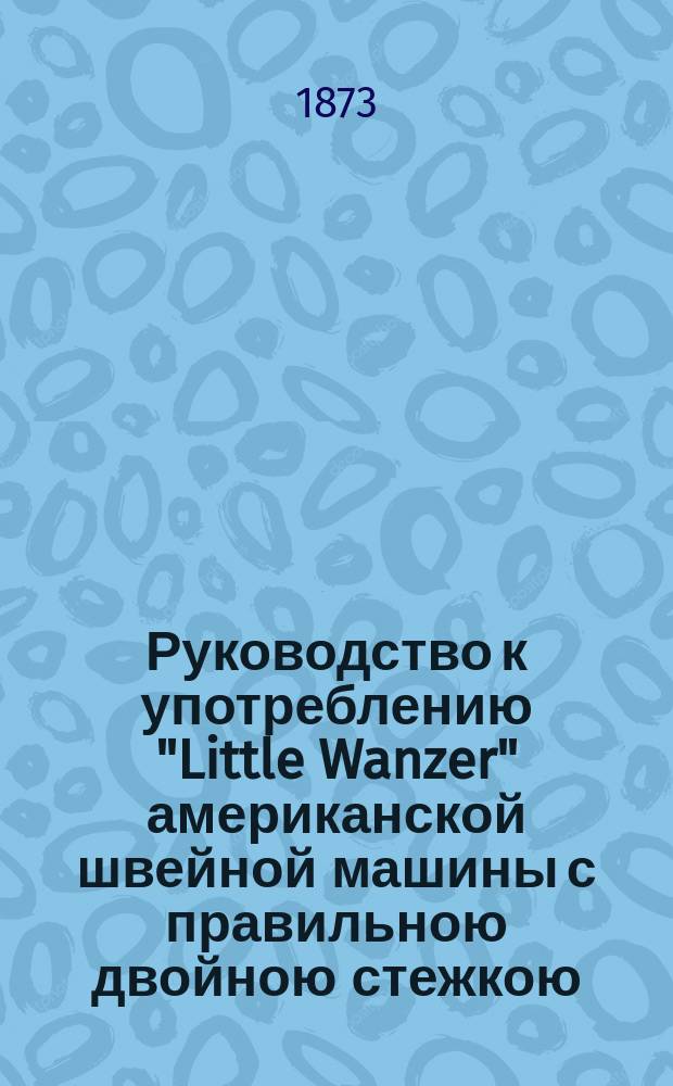 Руководство к употреблению "Little Wanzer" американской швейной машины с правильною двойною стежкою. Машинки ручные и ножные ф-ки Р.М. Ванцер и К° в Гамильтоне в Америке