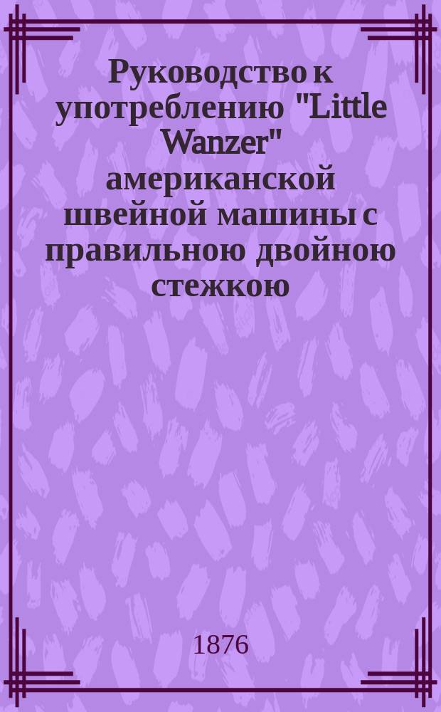 Руководство к употреблению "Little Wanzer" американской швейной машины с правильною двойною стежкою. Машинки ручные и ножные ф-ки Р.М. Ванцер и К&deg; в Гамильтоне в Америке