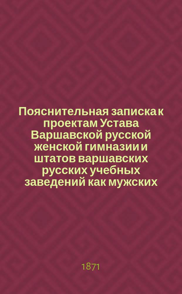 Пояснительная записка к проектам Устава Варшавской русской женской гимназии и штатов варшавских русских учебных заведений как мужских, так и женских; Проект устава Варшавской русской женской гимназии; Проект штатов варшавских русских учебных заведений и мужской гимназии, 2) женской гимназии и 3) начального училища для детей обоего пола