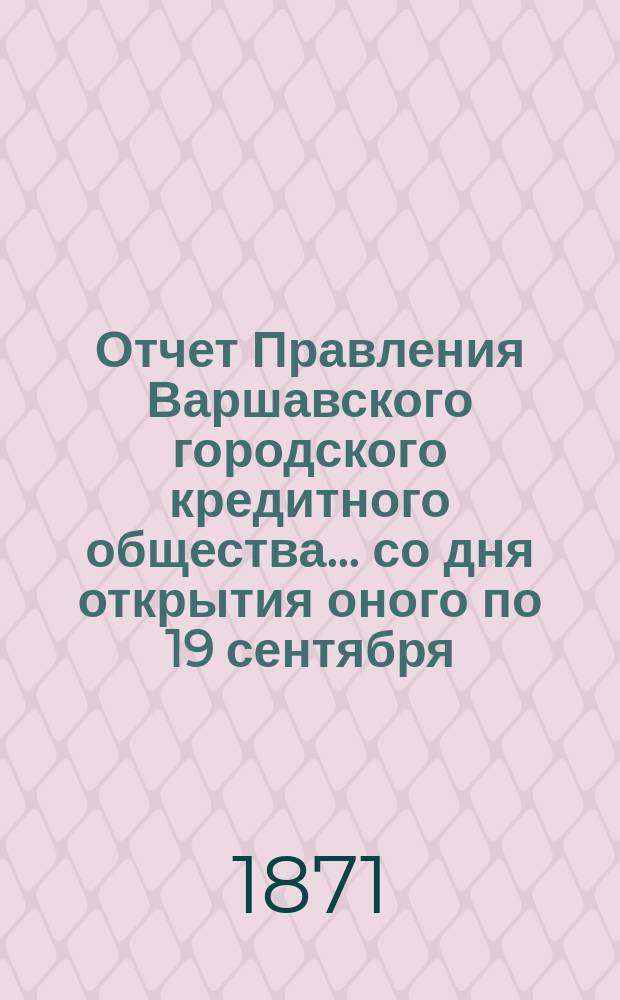 Отчет Правления Варшавского городского кредитного общества... со дня открытия оного по 19 сентября (1 октября) 1871 г.