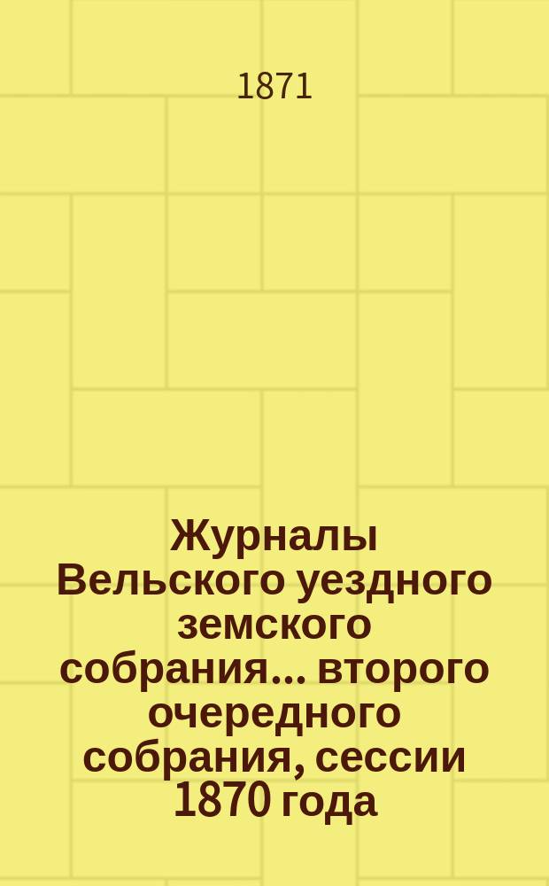 Журналы Вельского уездного земского собрания... второго очередного собрания, сессии 1870 года : второго очередного собрания, сессии 1870 года ; [Доклады Вельской уезд. зем. управы...]