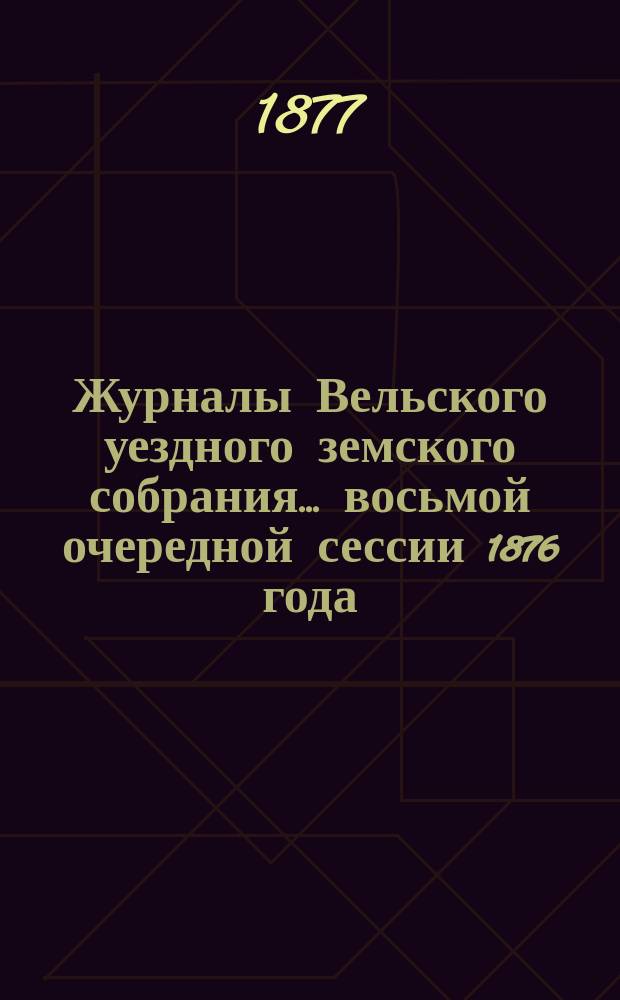 Журналы Вельского уездного земского собрания... восьмой очередной сессии 1876 года