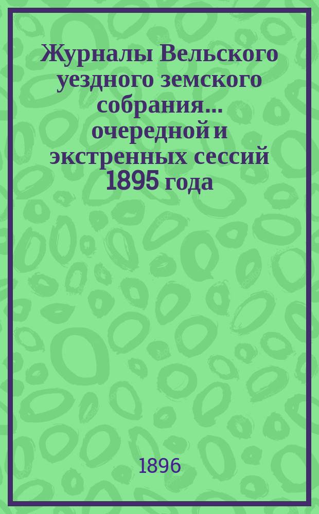 Журналы Вельского уездного земского собрания... очередной и экстренных сессий 1895 года : очередной и экстренных сессий 1895 года, доклады Вельской уезд. зем. управы, с прил. и отчет о движении земских сумм за 1894 г.