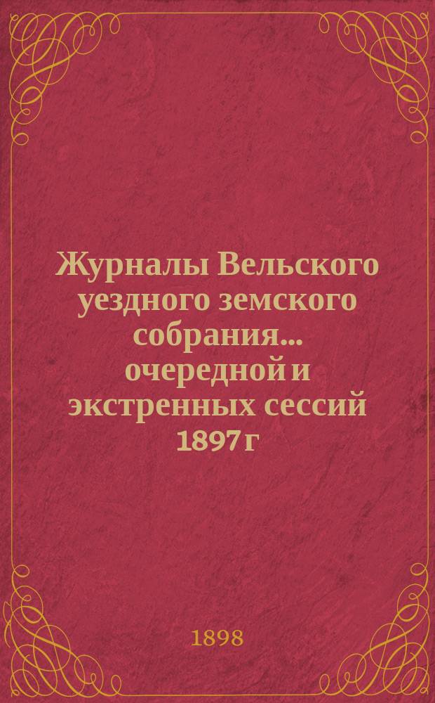 Журналы Вельского уездного земского собрания... очередной и экстренных сессий 1897 г. : очередной и экстренных сессий 1897 г., доклады Вельской уезд. зем. управы с прил. и отчет о движении земских сумм за 1896