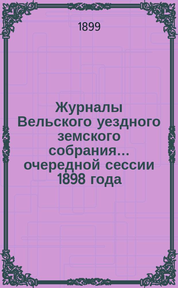 Журналы Вельского уездного земского собрания... очередной сессии 1898 года : очередной сессии 1898 года, доклады Вельской уезд. зем. управы с прил. и отчет о движении земских сумм за 1897 года