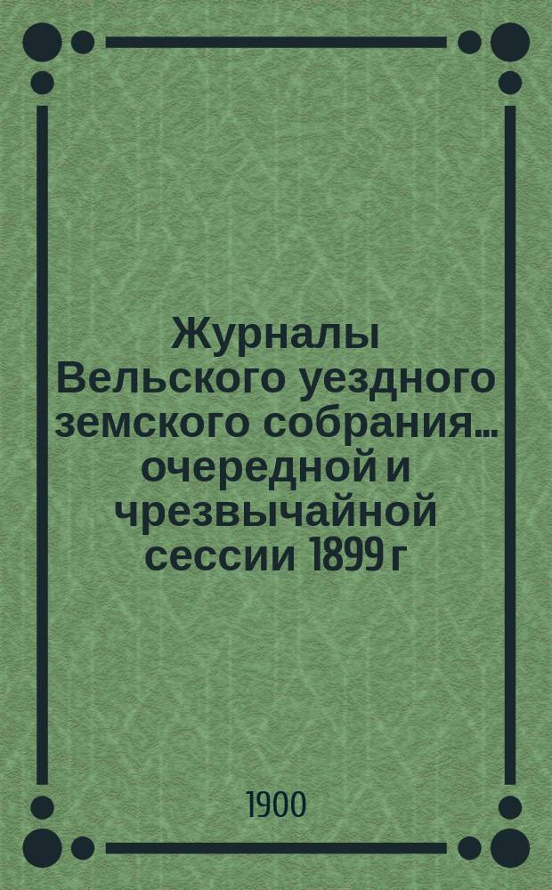 Журналы Вельского уездного земского собрания... очередной и чрезвычайной сессии 1899 г. : очередной и чрезвычайной сессии 1899 г., доклады Вельской уезд. зем. управы с прил. сметы и раскладка земских сборов на 1900 г. и отчет о движении земских сумм за 1898 год