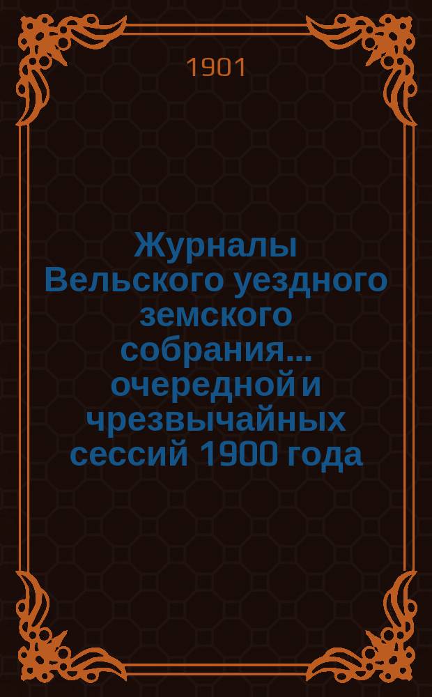 Журналы Вельского уездного земского собрания... очередной и чрезвычайных сессий 1900 года : очередной и чрезвычайных сессий 1900 года, доклады Вельской уезд. зем. управы с прил., смета и раскладка земских сборов на 1901 г. с прил. и отчет о движении земских сумм за 1899 год