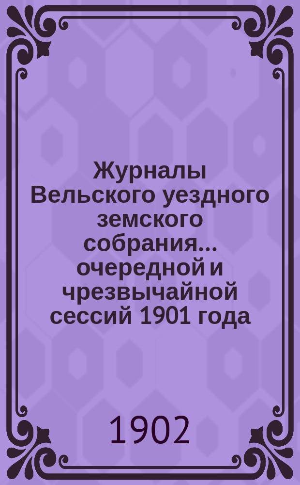 Журналы Вельского уездного земского собрания... очередной и чрезвычайной сессий 1901 года : очередной и чрезвычайной сессий 1901 года, доклады Вельской уезд. зем. управы, с прил., смета и раскладка земских сборов на 1902 г., с прил. и отчет о движении земских сумм за 1900 г.