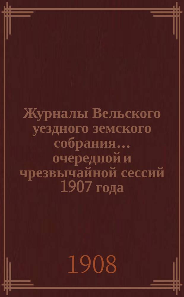 Журналы Вельского уездного земского собрания... очередной и чрезвычайной сессий 1907 года : Доклады Вельской уезд. зем. управы и смета и раскладка земских сборов на 1908 год с прил.