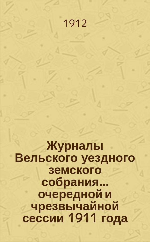 Журналы Вельского уездного земского собрания... очередной и чрезвычайной сессии 1911 года : Доклады Вельской уезд. зем. управы ; Смета и раскладка земских сборов на 1912 год с прил. ; Отчет о движении земских сумм за 1910 г.