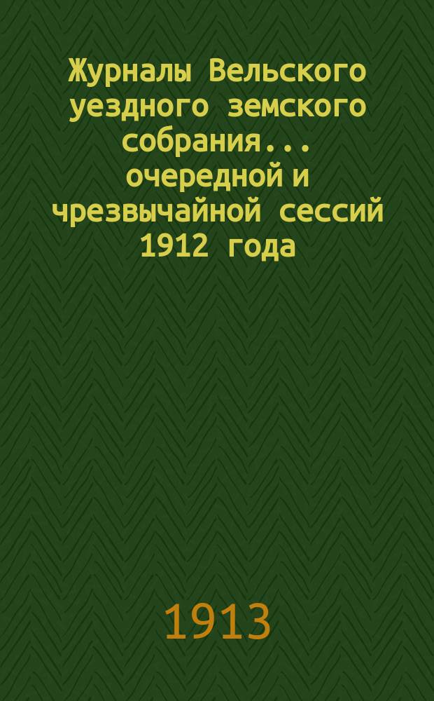 Журналы Вельского уездного земского собрания... очередной и чрезвычайной сессий 1912 года : Доклады Вельской уезд. земской управы ; Смета и раскладка земских сборов на 1913 г. с прил.