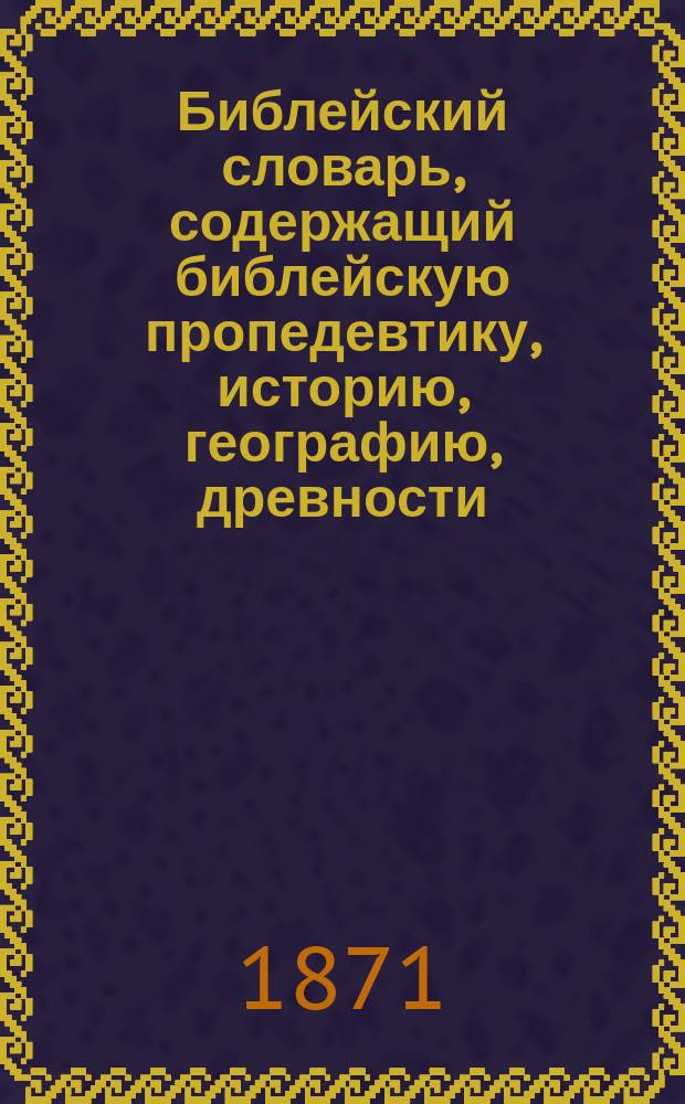 Библейский словарь, содержащий библейскую пропедевтику, историю, географию, древности, хронологию и проч.