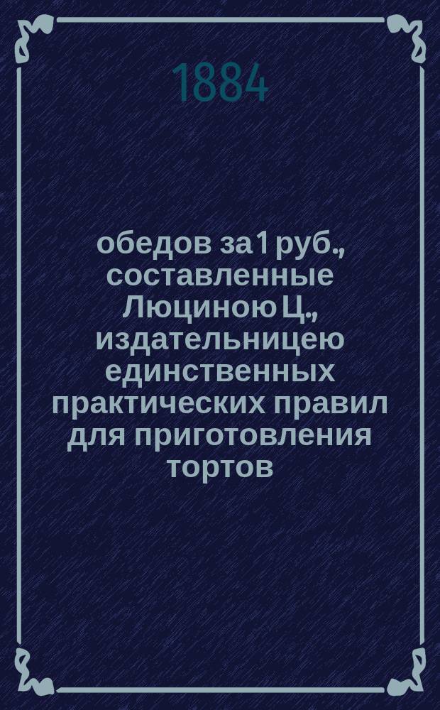 365 обедов за 1 руб., составленные Люциною Ц., издательницею единственных практических правил для приготовления тортов, варенья и разных запасов на зиму : Пер. с пол
