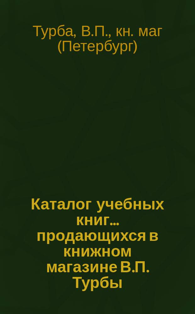 Каталог учебных книг... продающихся в книжном магазине В.П. Турбы : В С.-Петербурге..