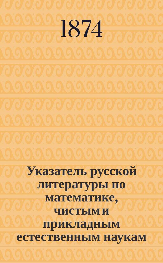 Указатель русской литературы по математике, чистым и прикладным естественным наукам... ... за 1873 г.