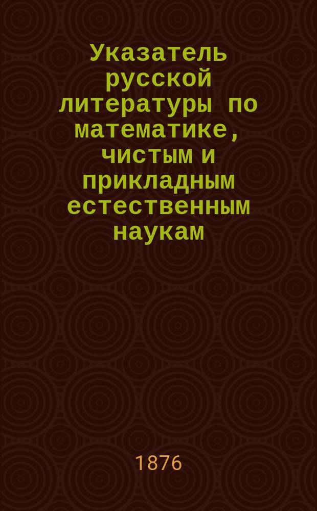 Указатель русской литературы по математике, чистым и прикладным естественным наукам... ... за 1874 г.