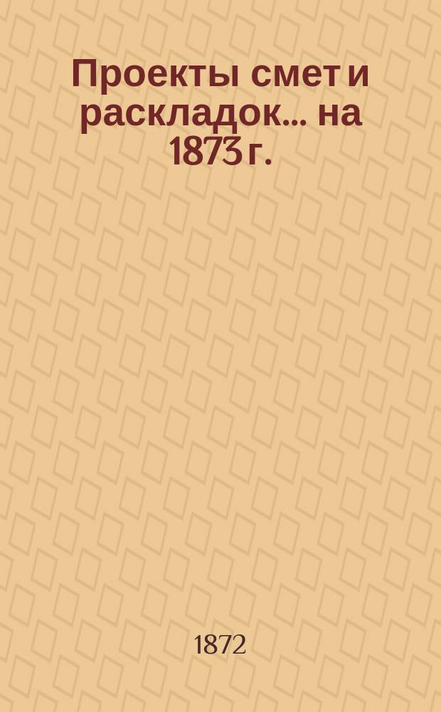 [Проекты смет и раскладок... ... на 1873 г.