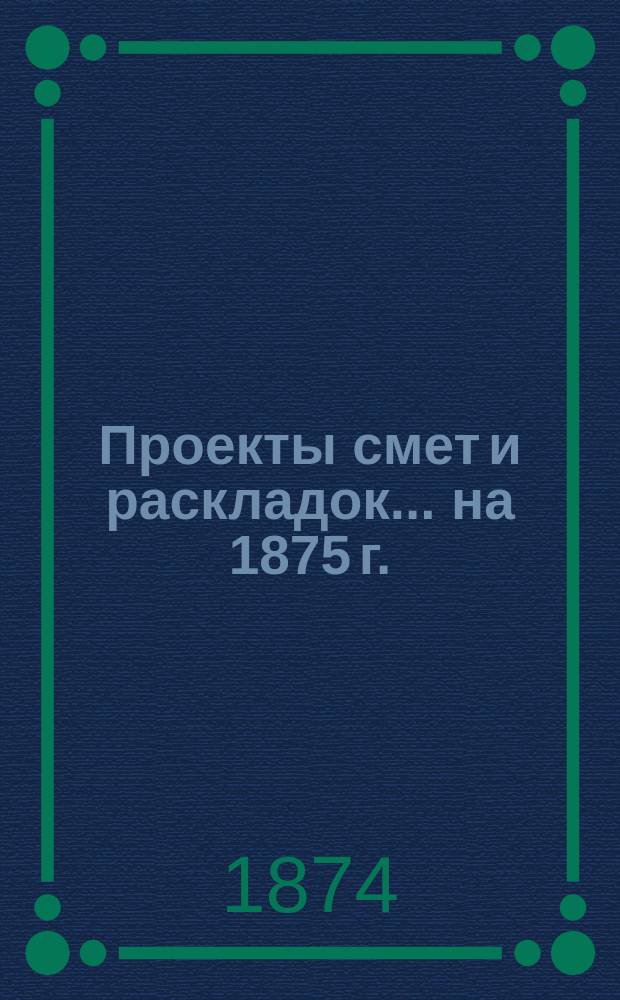 [Проекты смет и раскладок... ... на 1875 г.