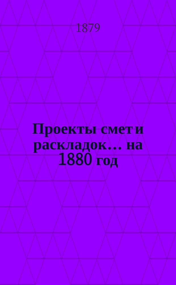 [Проекты смет и раскладок... ... на 1880 год