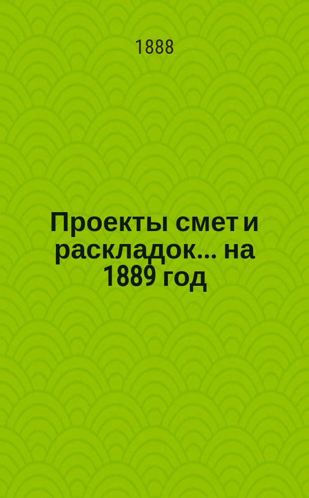 [Проекты смет и раскладок... ... на 1889 год