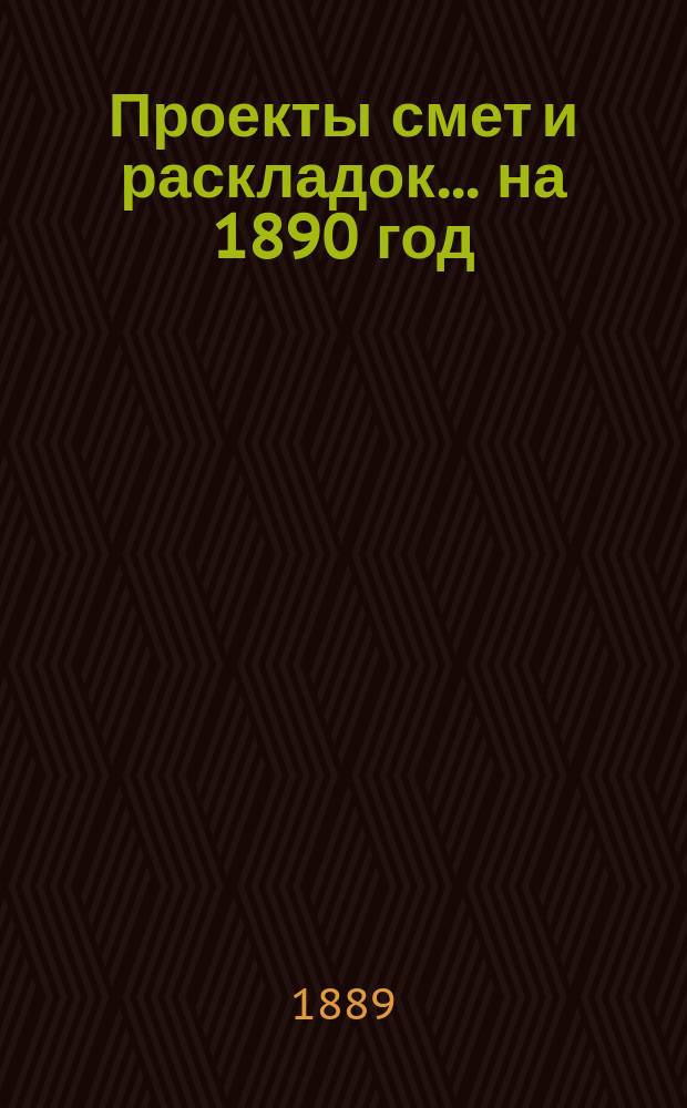 [Проекты смет и раскладок... ... на 1890 год