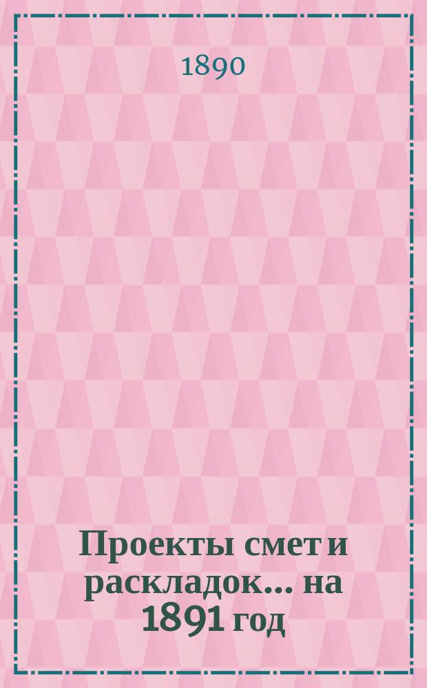 [Проекты смет и раскладок... ... на 1891 год