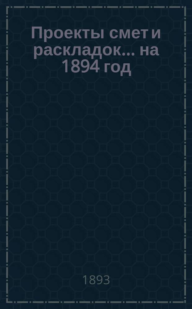 [Проекты смет и раскладок... ... на 1894 год