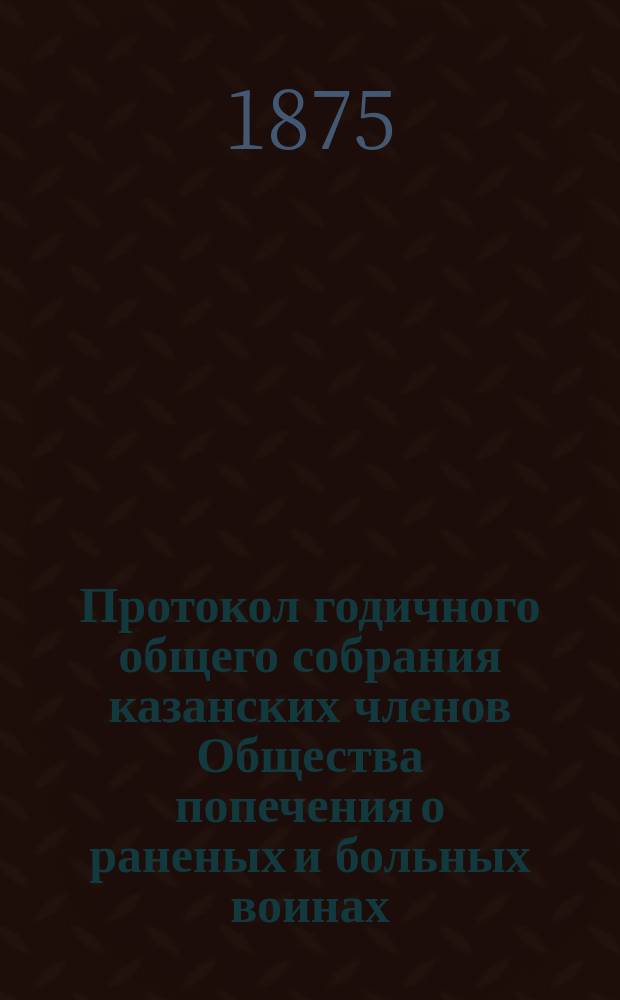 Протокол годичного общего собрания казанских членов Общества попечения о раненых и больных воинах...