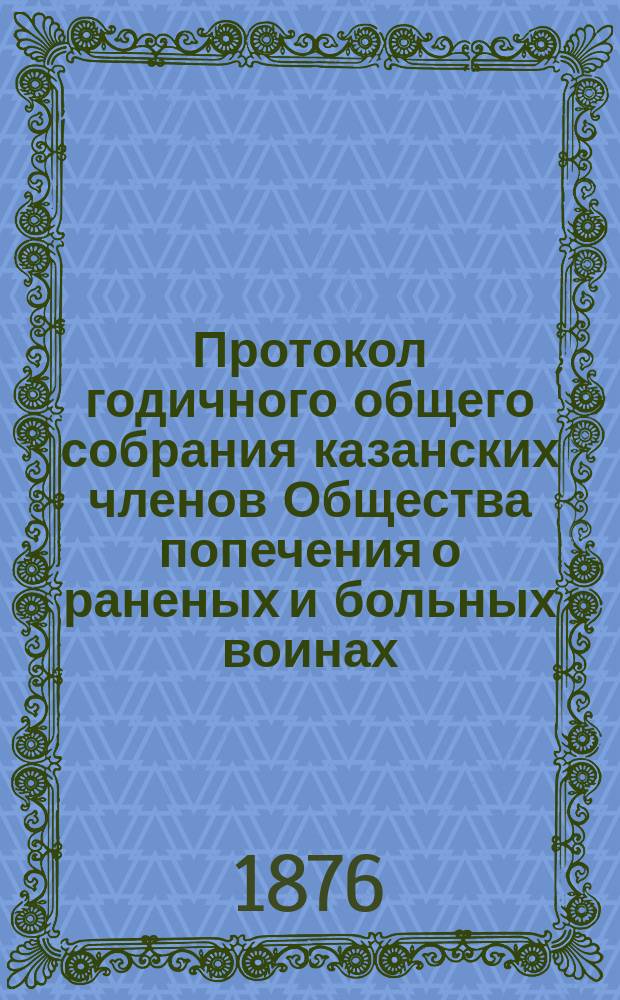 Протокол годичного общего собрания казанских членов Общества попечения о раненых и больных воинах... ... 29-го февраля 1876 года